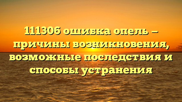 111306 ошибка опель — причины возникновения, возможные последствия и способы устранения