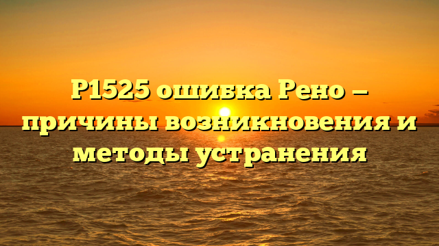 P1525 ошибка Рено — причины возникновения и методы устранения