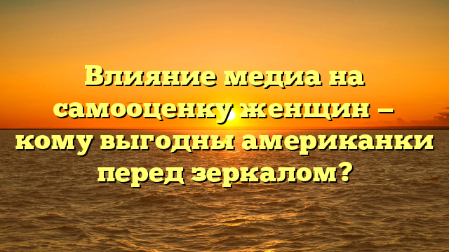 Влияние медиа на самооценку женщин — кому выгодны американки перед зеркалом?