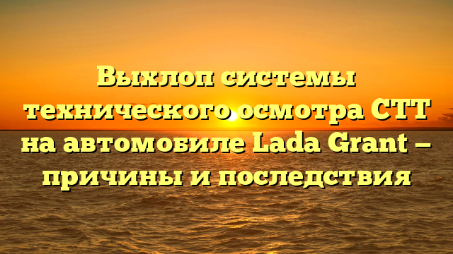 Выхлоп системы технического осмотра СТТ на автомобиле Lada Grant — причины и последствия