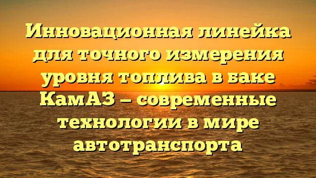 Инновационная линейка для точного измерения уровня топлива в баке КамАЗ — современные технологии в мире автотранспорта