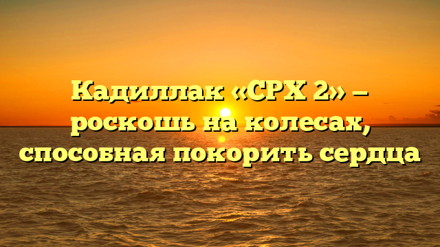 Кадиллак «СРХ 2» — роскошь на колесах, способная покорить сердца