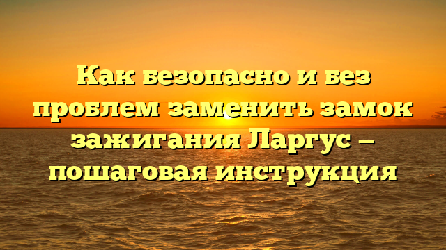 Как безопасно и без проблем заменить замок зажигания Ларгус — пошаговая инструкция