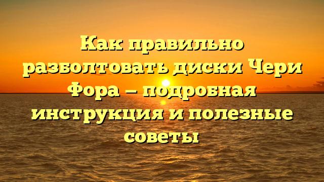Как правильно разболтовать диски Чери Фора — подробная инструкция и полезные советы