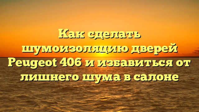 Как сделать шумоизоляцию дверей Peugeot 406 и избавиться от лишнего шума в салоне