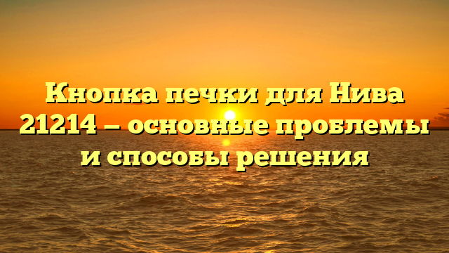 Кнопка печки для Нива 21214 — основные проблемы и способы решения