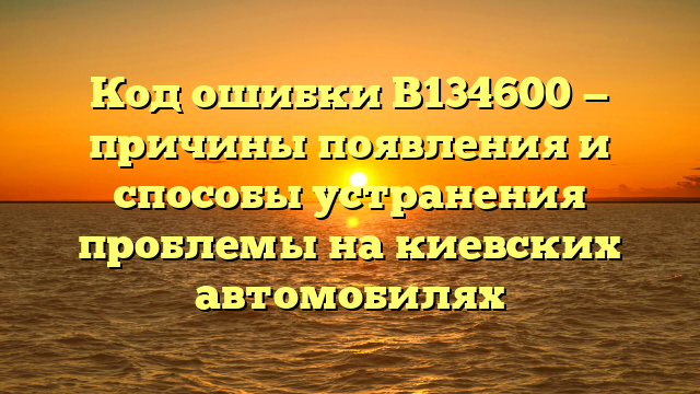 Код ошибки B134600 — причины появления и способы устранения проблемы на киевских автомобилях