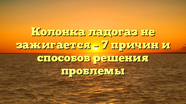 Колонка ладогаз не зажигается – 7 причин и способов решения проблемы