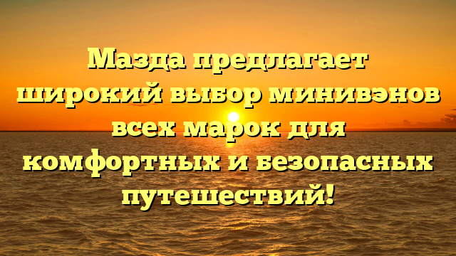 Мазда предлагает широкий выбор минивэнов всех марок для комфортных и безопасных путешествий!