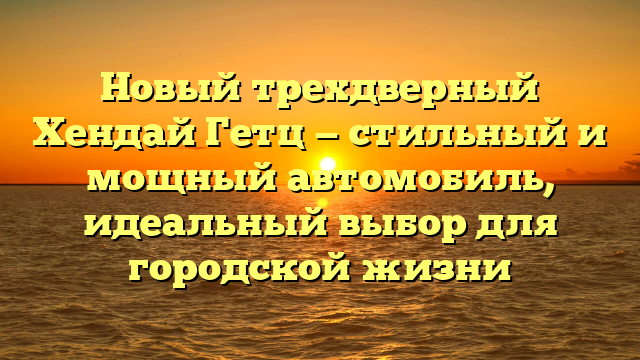 Новый трехдверный Хендай Гетц — стильный и мощный автомобиль, идеальный выбор для городской жизни