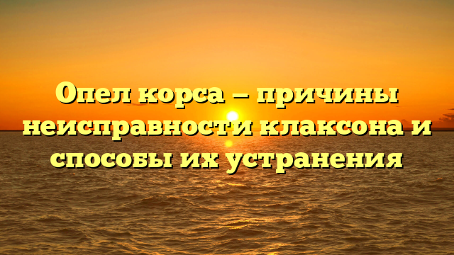 Опел корса — причины неисправности клаксона и способы их устранения