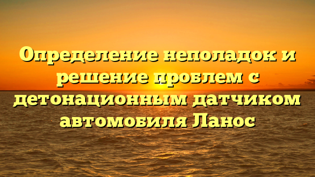 Определение неполадок и решение проблем с детонационным датчиком автомобиля Ланос