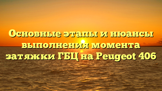 Основные этапы и нюансы выполнения момента затяжки ГБЦ на Peugeot 406