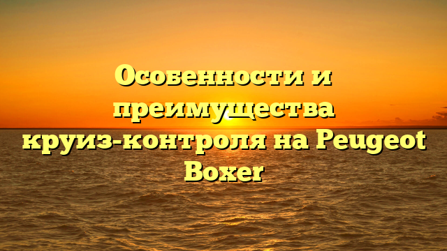 Особенности и преимущества круиз-контроля на Peugeot Boxer
