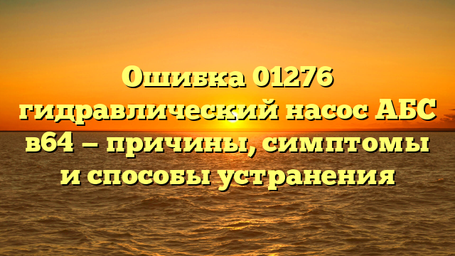 Ошибка 01276 гидравлический насос АБС в64 — причины, симптомы и способы устранения