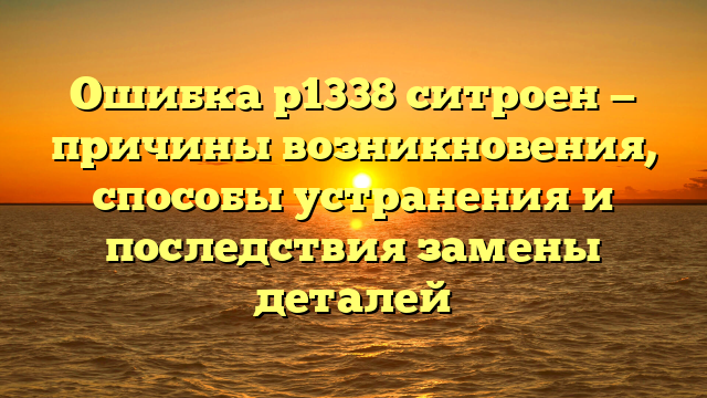 Ошибка р1338 ситроен — причины возникновения, способы устранения и последствия замены деталей