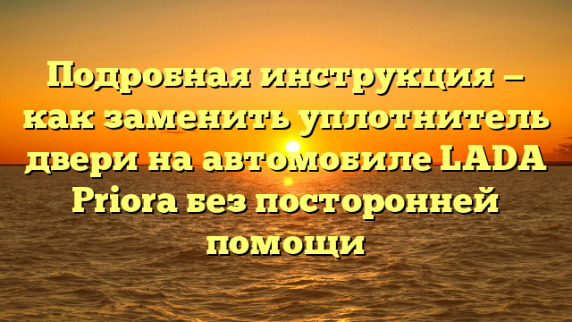 Подробная инструкция — как заменить уплотнитель двери на автомобиле LADA Priora без посторонней помощи