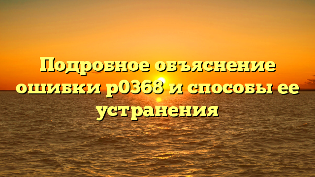 Подробное объяснение ошибки р0368 и способы ее устранения