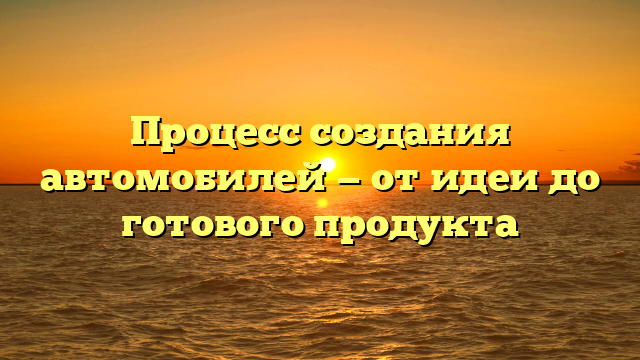 Процесс создания автомобилей — от идеи до готового продукта