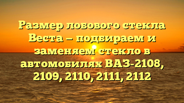 Размер лобового стекла Веста — подбираем и заменяем стекло в автомобилях ВАЗ-2108, 2109, 2110, 2111, 2112