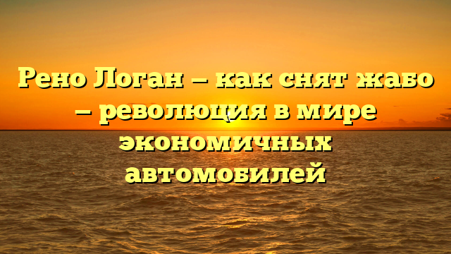 Рено Логан — как снят жабо — революция в мире экономичных автомобилей