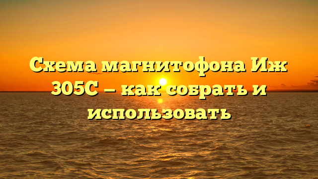 Схема магнитофона Иж 305С — как собрать и использовать