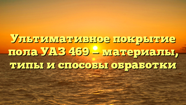 Ультимативное покрытие пола УАЗ 469 — материалы, типы и способы обработки