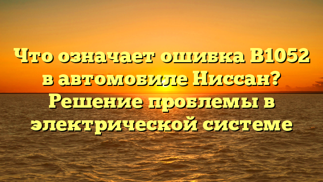 Что означает ошибка B1052 в автомобиле Ниссан? Решение проблемы в электрической системе