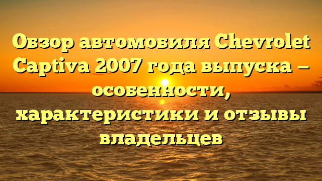 Обзор автомобиля Chevrolet Captiva 2007 года выпуска — особенности, характеристики и отзывы владельцев